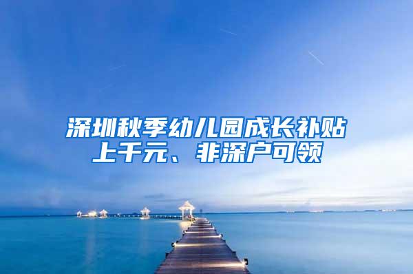 深圳秋季幼儿园成长补贴上千元、非深户可领