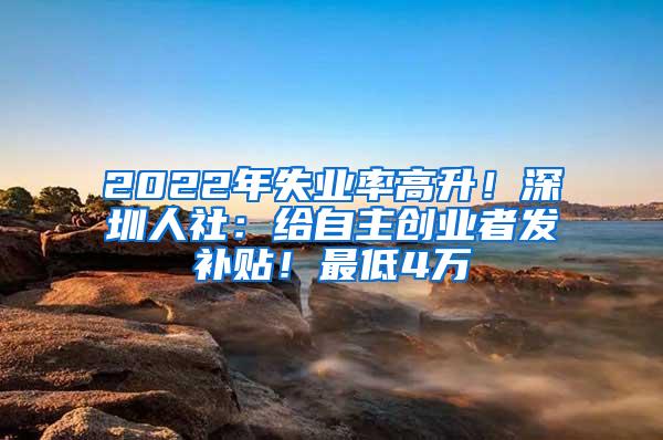 2022年失业率高升！深圳人社：给自主创业者发补贴！最低4万