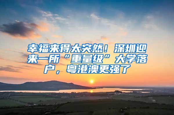 幸福来得太突然！深圳迎来一所“重量级”大学落户，粤港澳更强了