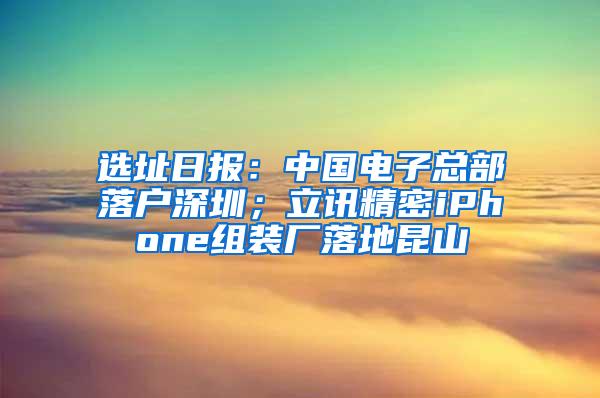选址日报：中国电子总部落户深圳；立讯精密iPhone组装厂落地昆山