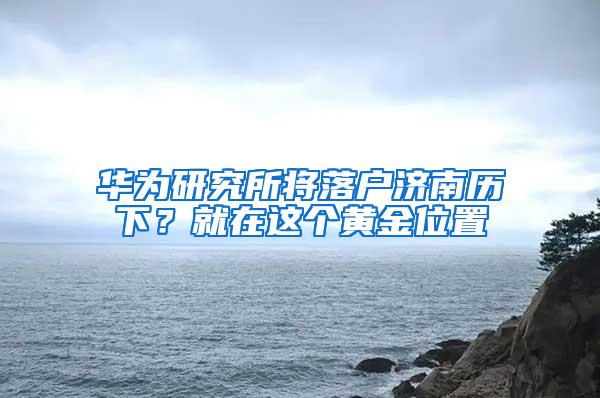 华为研究所将落户济南历下？就在这个黄金位置