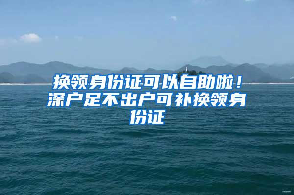 换领身份证可以自助啦！深户足不出户可补换领身份证