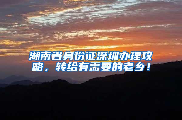 湖南省身份证深圳办理攻略，转给有需要的老乡！