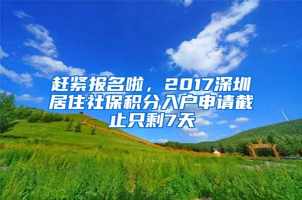 赶紧报名啦，2017深圳居住社保积分入户申请截止只剩7天