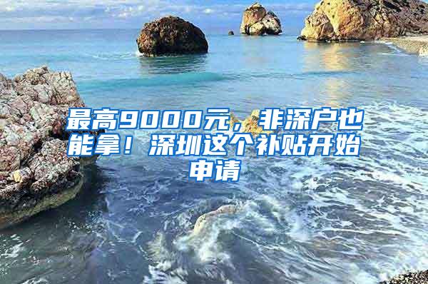 最高9000元，非深户也能拿！深圳这个补贴开始申请