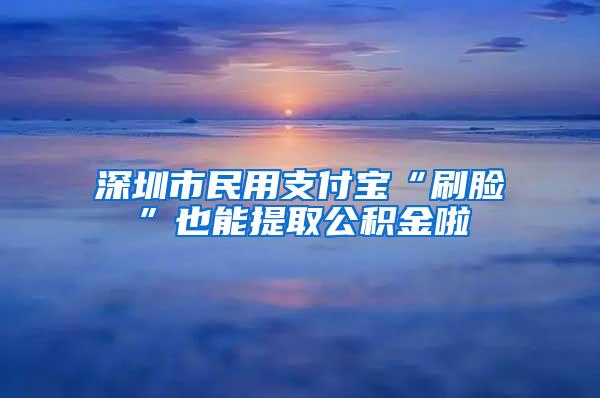 深圳市民用支付宝“刷脸”也能提取公积金啦