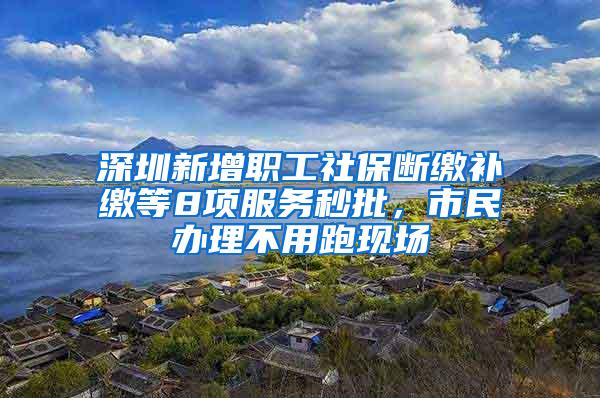 深圳新增职工社保断缴补缴等8项服务秒批，市民办理不用跑现场