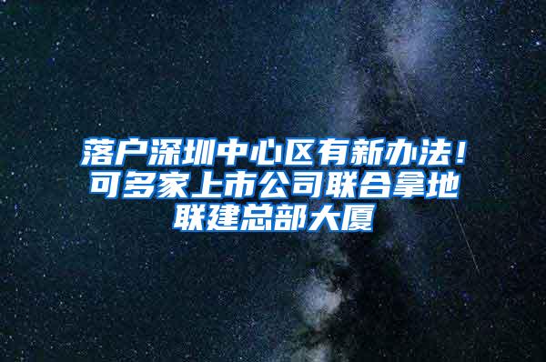 落户深圳中心区有新办法！可多家上市公司联合拿地联建总部大厦