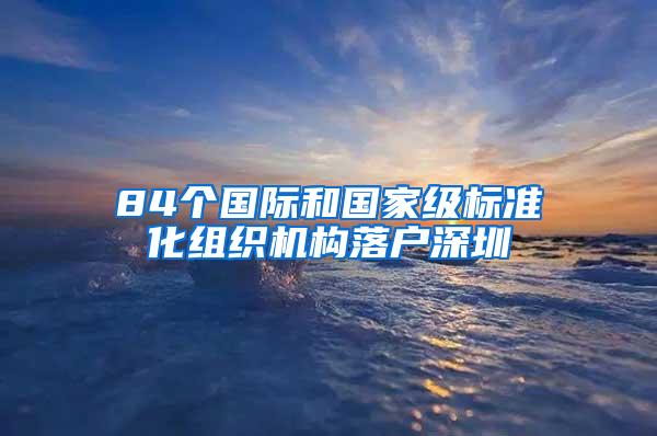 84个国际和国家级标准化组织机构落户深圳