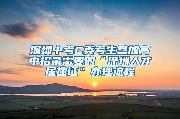 深圳中考C类考生参加高中招录需要的“深圳人才居住证”办理流程