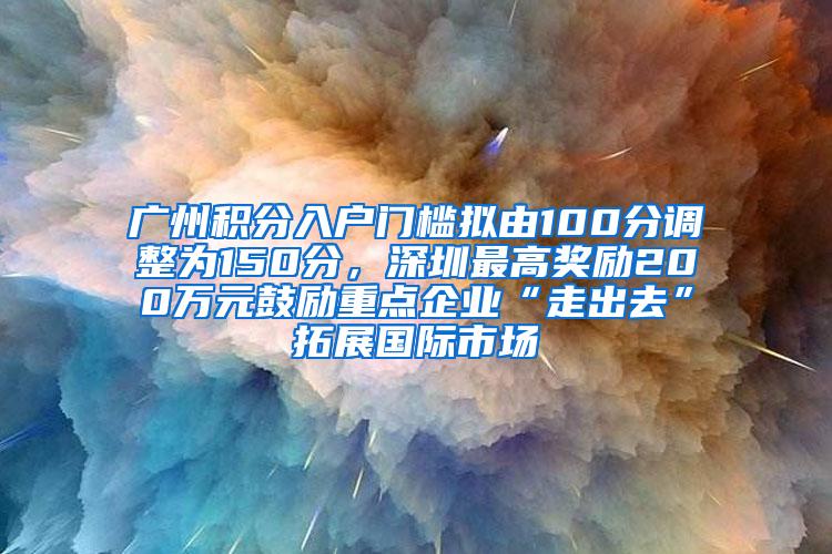 广州积分入户门槛拟由100分调整为150分，深圳最高奖励200万元鼓励重点企业“走出去”拓展国际市场