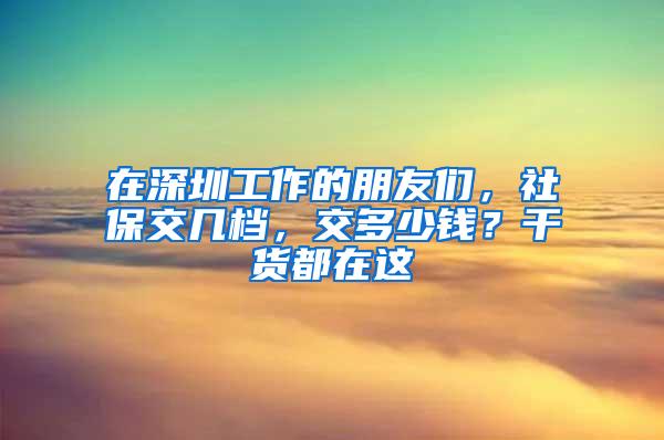 在深圳工作的朋友们，社保交几档，交多少钱？干货都在这