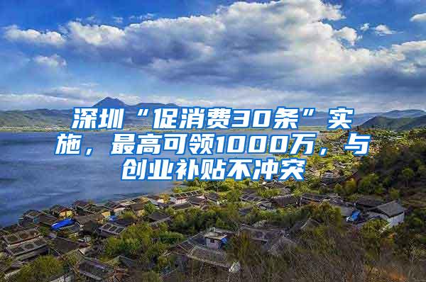 深圳“促消费30条”实施，最高可领1000万，与创业补贴不冲突