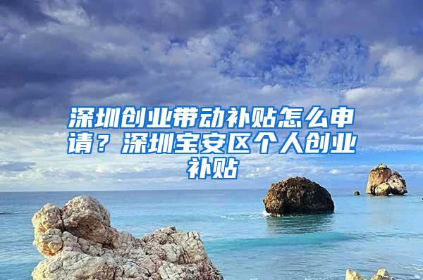 深圳创业带动补贴怎么申请？深圳宝安区个人创业补贴