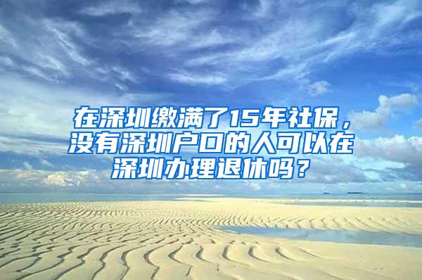 在深圳缴满了15年社保，没有深圳户口的人可以在深圳办理退休吗？