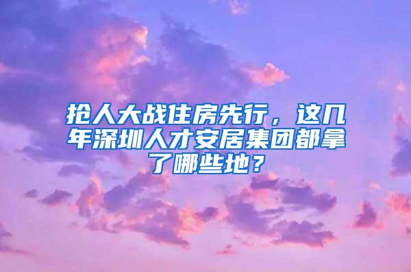 抢人大战住房先行，这几年深圳人才安居集团都拿了哪些地？