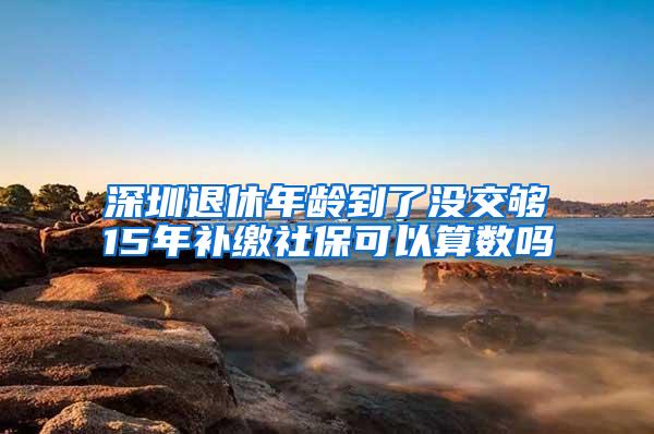 深圳退休年龄到了没交够15年补缴社保可以算数吗