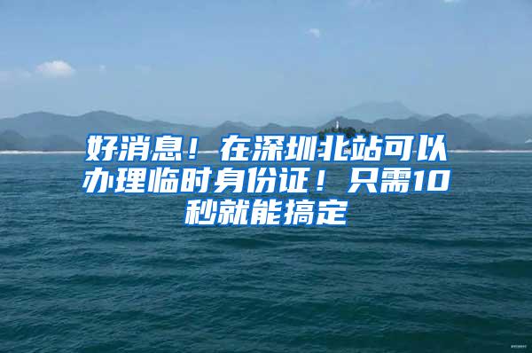 好消息！在深圳北站可以办理临时身份证！只需10秒就能搞定
