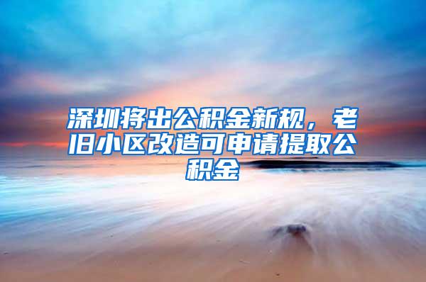 深圳将出公积金新规，老旧小区改造可申请提取公积金