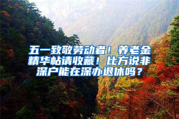 五一致敬劳动者！养老金精华帖请收藏！比方说非深户能在深办退休吗？