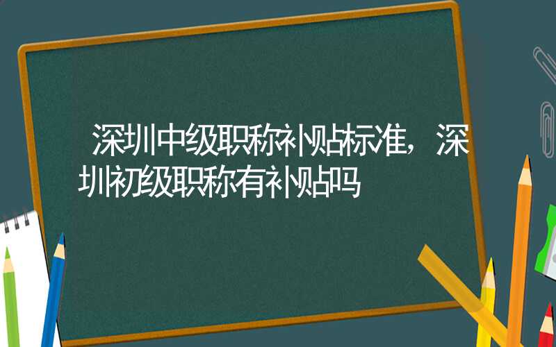 深圳中级职称补贴标准，深圳初级职称有补贴吗