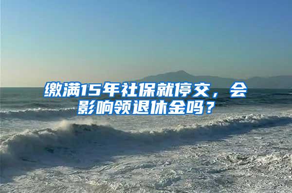 缴满15年社保就停交，会影响领退休金吗？