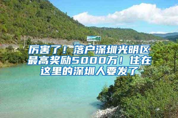 厉害了！落户深圳光明区最高奖励5000万！住在这里的深圳人要发了
