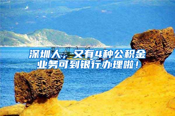 深圳人，又有4种公积金业务可到银行办理啦！