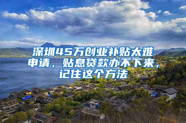 深圳45万创业补贴太难申请，贴息贷款办不下来，记住这个方法