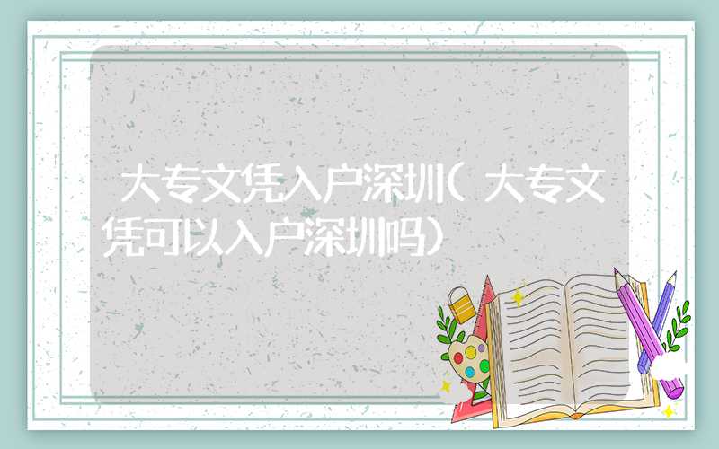 大专文凭入户深圳(大专文凭可以入户深圳吗)