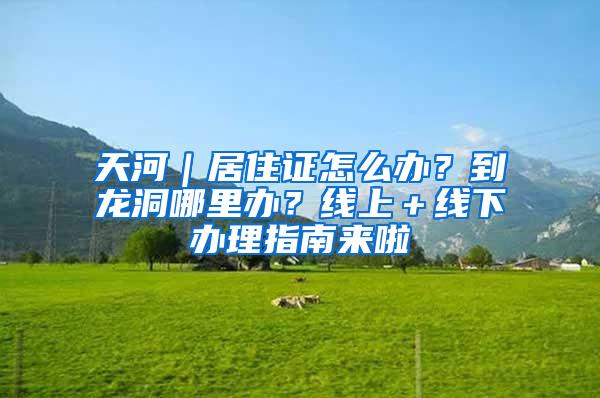 天河｜居住证怎么办？到龙洞哪里办？线上＋线下办理指南来啦