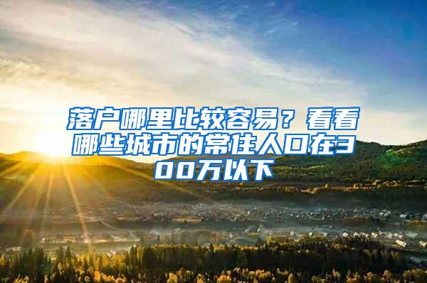 落户哪里比较容易？看看哪些城市的常住人口在300万以下