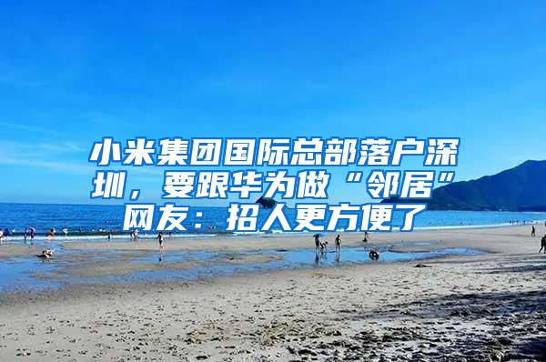小米集团国际总部落户深圳，要跟华为做“邻居”网友：招人更方便了