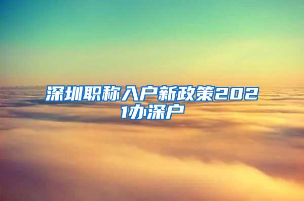 深圳职称入户新政策2021办深户