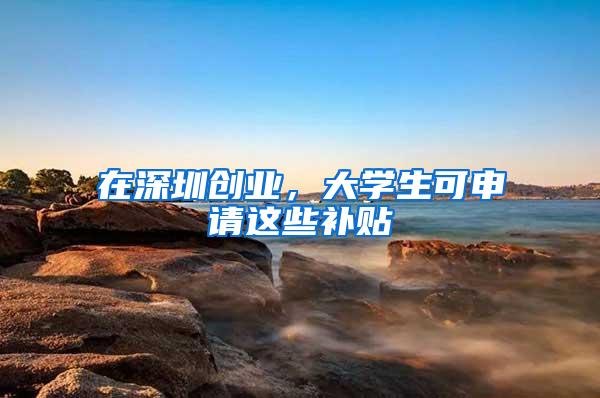 在深圳创业，大学生可申请这些补贴