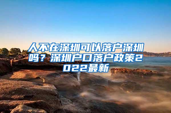 人不在深圳可以落户深圳吗？深圳户口落户政策2022最新