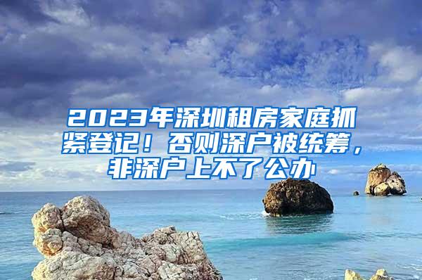 2023年深圳租房家庭抓紧登记！否则深户被统筹，非深户上不了公办
