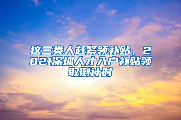 这三类人赶紧领补贴，2021深圳人才入户补贴领取倒计时