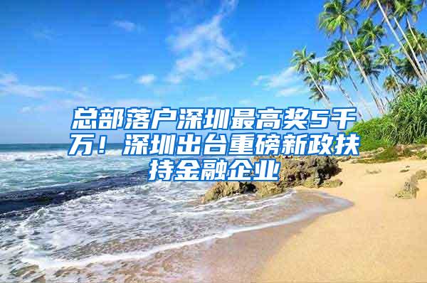 总部落户深圳最高奖5千万！深圳出台重磅新政扶持金融企业