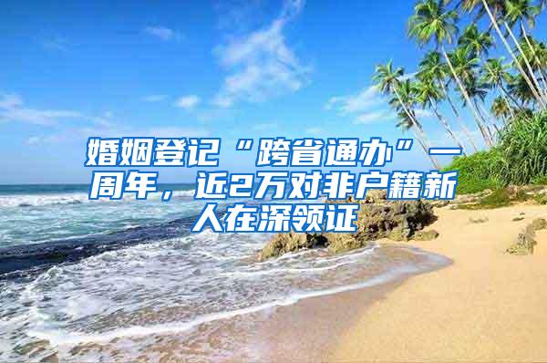 婚姻登记“跨省通办”一周年，近2万对非户籍新人在深领证