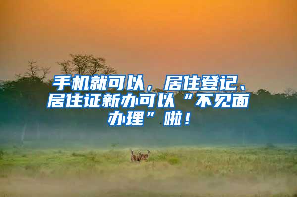 手机就可以，居住登记、居住证新办可以“不见面办理”啦！