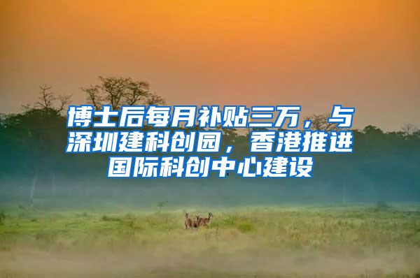 博士后每月补贴三万，与深圳建科创园，香港推进国际科创中心建设