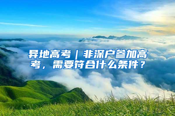 异地高考｜非深户参加高考，需要符合什么条件？
