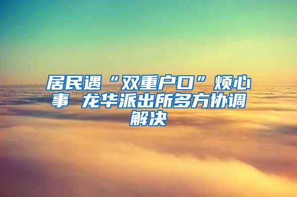居民遇“双重户口”烦心事 龙华派出所多方协调解决