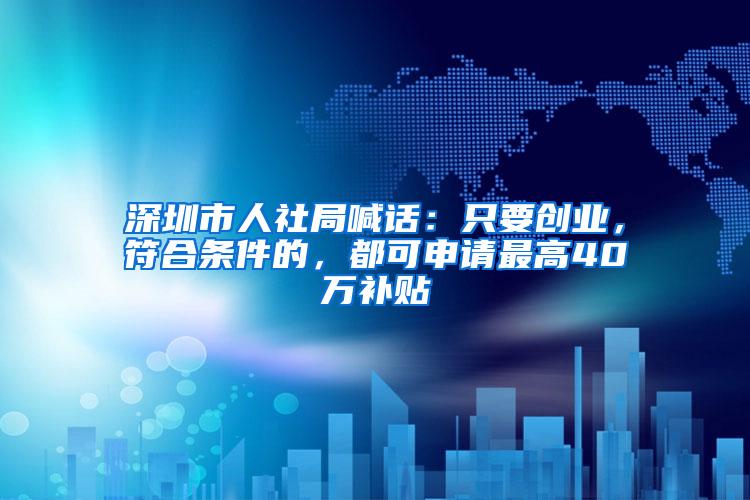 深圳市人社局喊话：只要创业，符合条件的，都可申请最高40万补贴