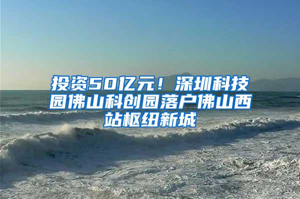 投资50亿元！深圳科技园佛山科创园落户佛山西站枢纽新城