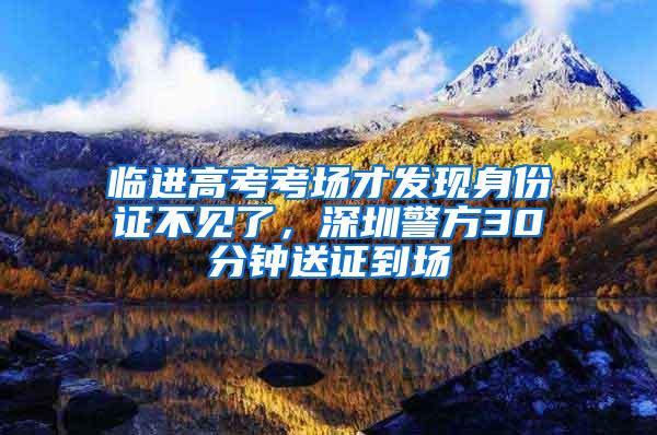 临进高考考场才发现身份证不见了，深圳警方30分钟送证到场