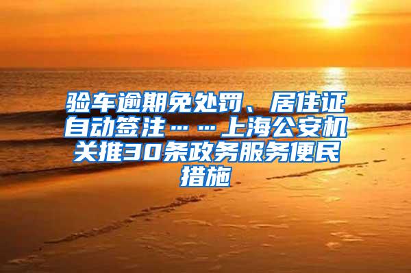 验车逾期免处罚、居住证自动签注……上海公安机关推30条政务服务便民措施
