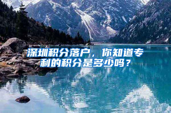 深圳积分落户，你知道专利的积分是多少吗？