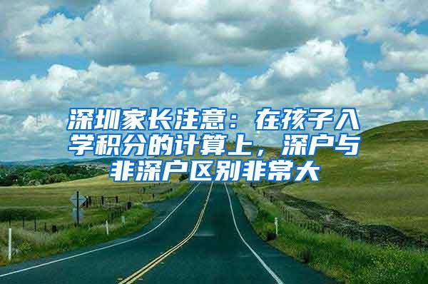 深圳家长注意：在孩子入学积分的计算上，深户与非深户区别非常大